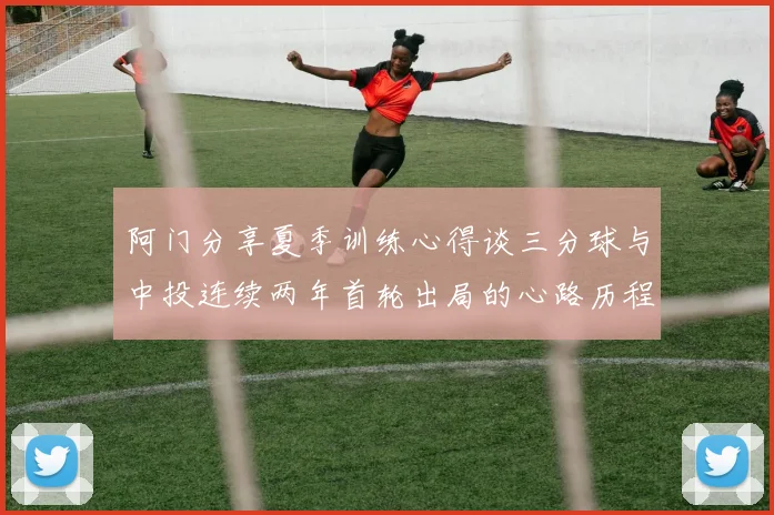 阿门分享夏季训练心得谈三分球与中投连续两年首轮出局的心路历程