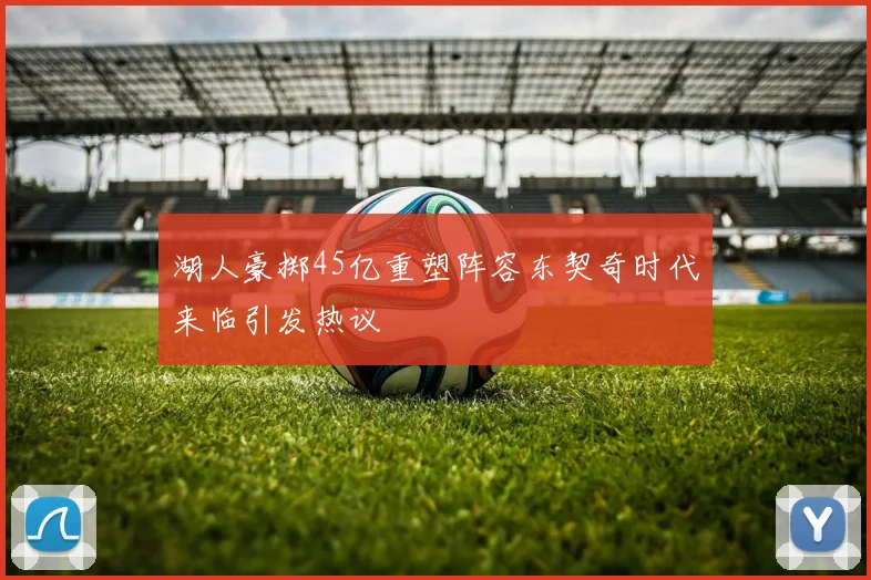 湖人豪掷45亿重塑阵容东契奇时代来临引发热议