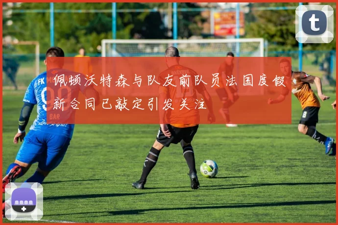 佩顿沃特森与队友前队员法国度假新合同已敲定引发关注