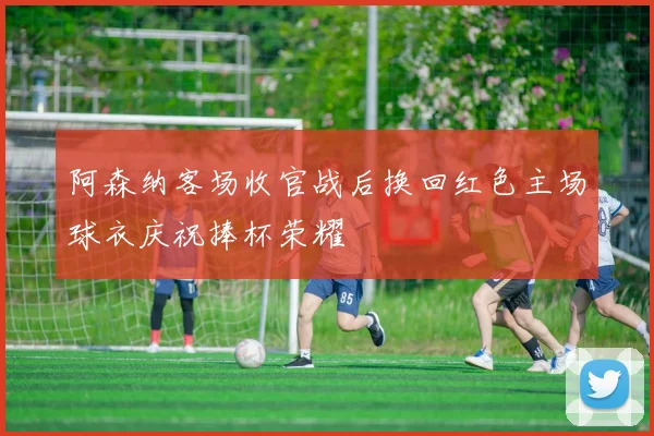 阿森纳客场收官战后换回红色主场球衣庆祝捧杯荣耀