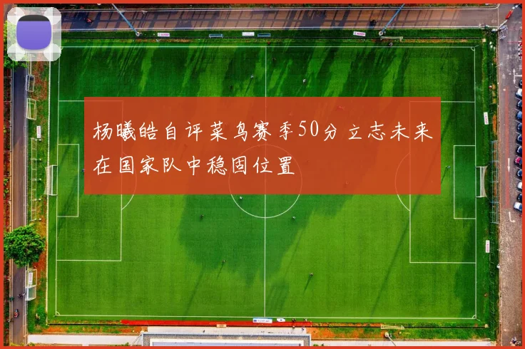杨曦皓自评菜鸟赛季50分立志未来在国家队中稳固位置