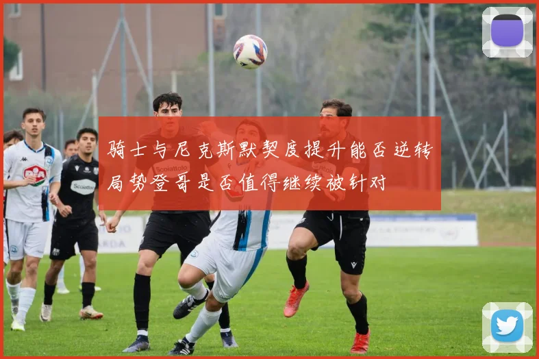 骑士与尼克斯默契度提升能否逆转局势登哥是否值得继续被针对