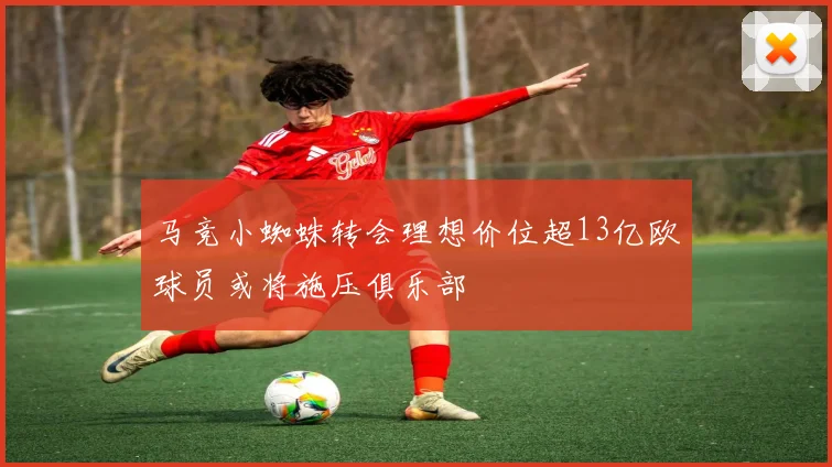 马竞小蜘蛛转会理想价位超13亿欧球员或将施压俱乐部