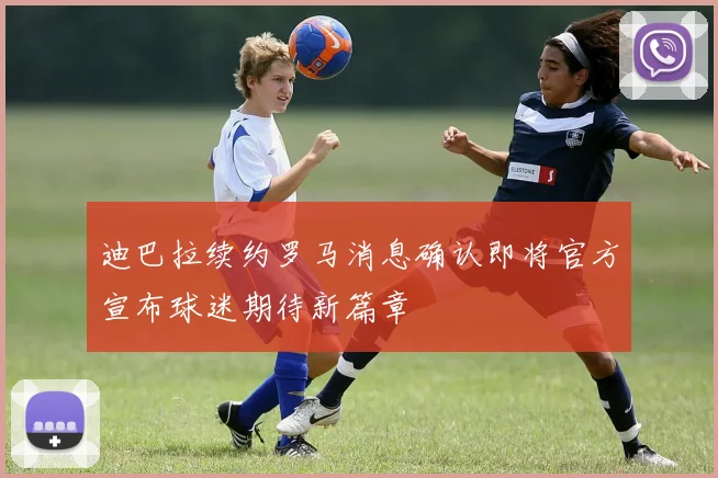 迪巴拉续约罗马消息确认即将官方宣布球迷期待新篇章