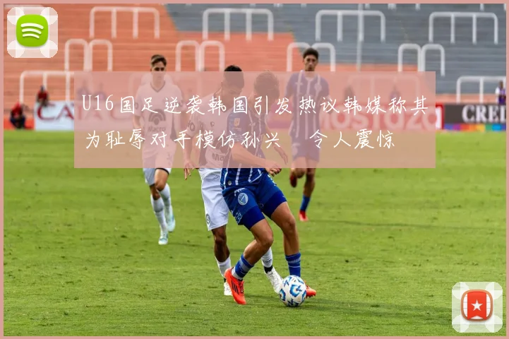 U16国足逆袭韩国引发热议韩媒称其为耻辱对手模仿孙兴慜令人震惊