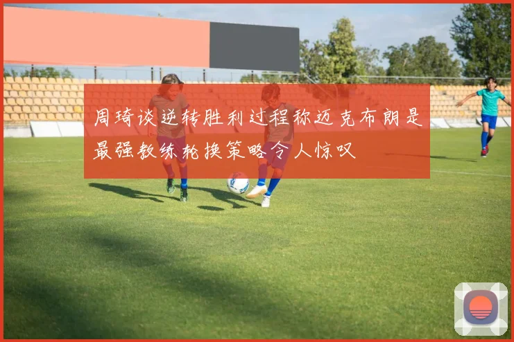 周琦谈逆转胜利过程称迈克布朗是最强教练轮换策略令人惊叹
