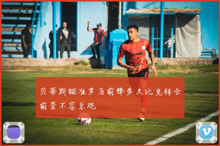 贝蒂斯瞄准罗马前锋多夫比克转会前景不容乐观