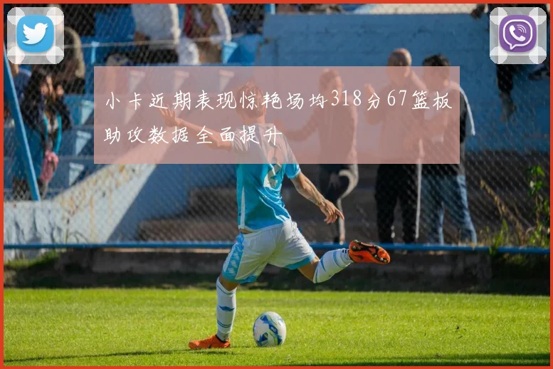 小卡近期表现惊艳场均318分67篮板助攻数据全面提升