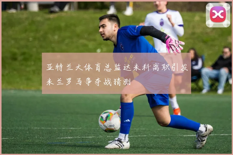 亚特兰大体育总监达米科离职引发米兰罗马争夺战猜测