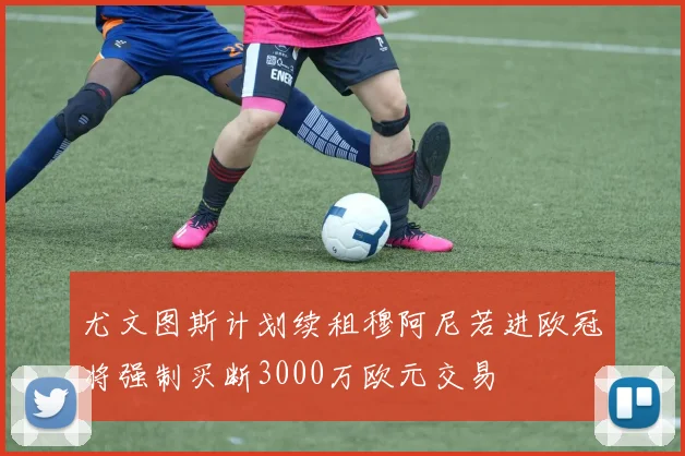 尤文图斯计划续租穆阿尼若进欧冠将强制买断3000万欧元交易