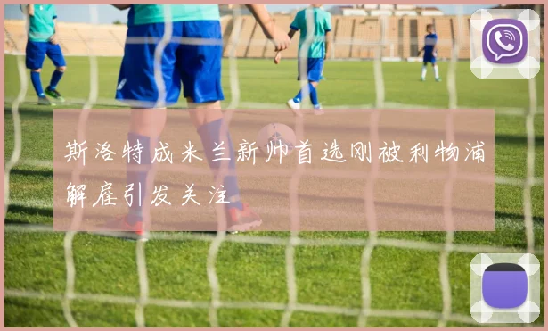 斯洛特成米兰新帅首选刚被利物浦解雇引发关注